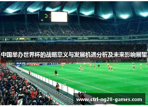 中国举办世界杯的战略意义与发展机遇分析及未来影响展望 中国举办世界杯的战略意义与发展机遇分析及未来影响展望