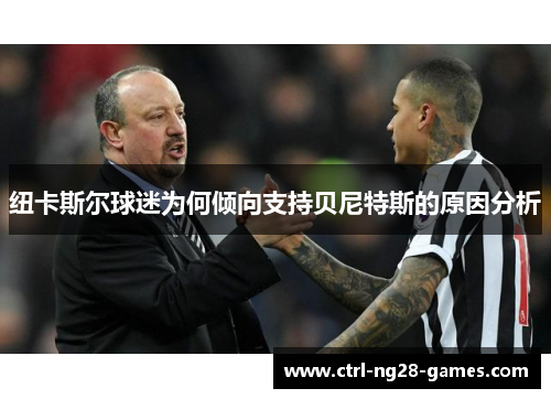 纽卡斯尔球迷为何倾向支持贝尼特斯的原因分析 纽卡斯尔球迷为何倾向支持贝尼特斯的原因分析