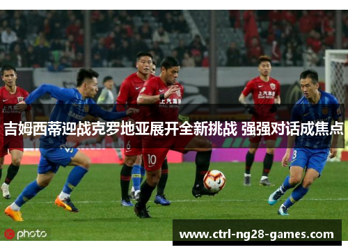 吉姆西蒂迎战克罗地亚展开全新挑战 强强对话成焦点 吉姆西蒂迎战克罗地亚展开全新挑战 强强对话成焦点