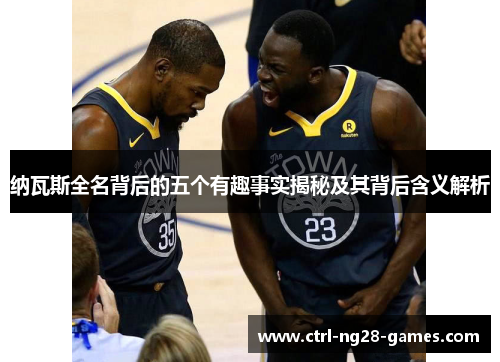 纳瓦斯全名背后的五个有趣事实揭秘及其背后含义解析