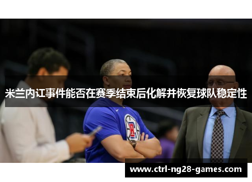 米兰内讧事件能否在赛季结束后化解并恢复球队稳定性 米兰内讧事件能否在赛季结束后化解并恢复球队稳定性