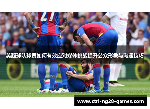 英超球队球员如何有效应对媒体挑战提升公众形象与沟通技巧 英超球队球员如何有效应对媒体挑战提升公众形象与沟通技巧