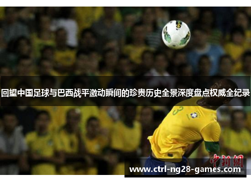 回望中国足球与巴西战平激动瞬间的珍贵历史全景深度盘点权威全纪录
