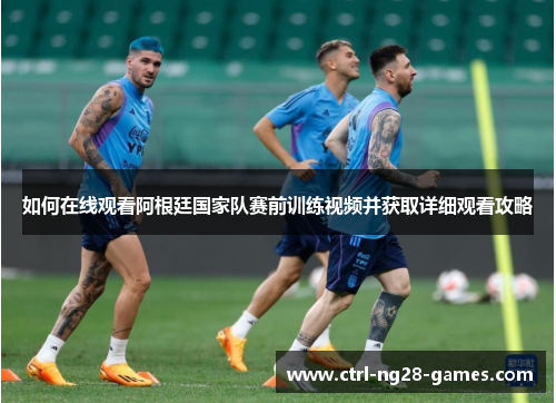 如何在线观看阿根廷国家队赛前训练视频并获取详细观看攻略