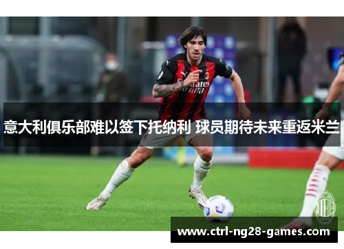 意大利俱乐部难以签下托纳利 球员期待未来重返米兰 意大利俱乐部难以签下托纳利 球员期待未来重返米兰