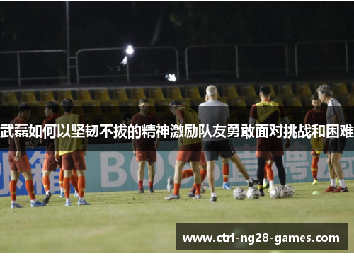 武磊如何以坚韧不拔的精神激励队友勇敢面对挑战和困难 武磊如何以坚韧不拔的精神激励队友勇敢面对挑战和困难