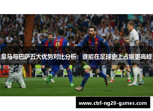 皇马与巴萨五大优势对比分析：谁能在足球史上占据更高峰