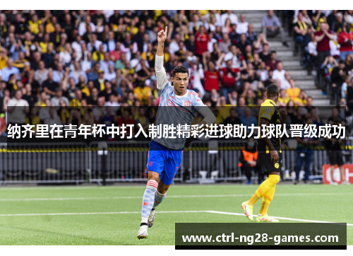 纳齐里在青年杯中打入制胜精彩进球助力球队晋级成功 纳齐里在青年杯中打入制胜精彩进球助力球队晋级成功