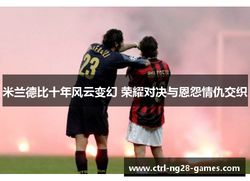 米兰德比十年风云变幻 荣耀对决与恩怨情仇交织 米兰德比十年风云变幻 荣耀对决与恩怨情仇交织