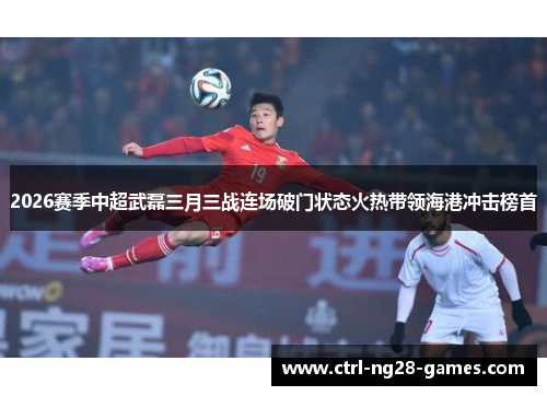 2026赛季中超武磊三月三战连场破门状态火热带领海港冲击榜首 2026赛季中超武磊三月三战连场破门状态火热带领海港冲击榜首