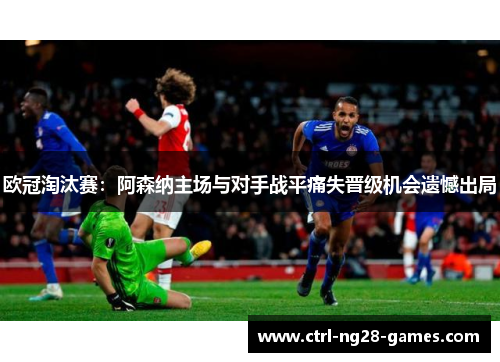 欧冠淘汰赛:阿森纳主场与对手战平痛失晋级机会遗憾出局 欧冠淘汰赛:阿森纳主场与对手战平痛失晋级机会遗憾出局