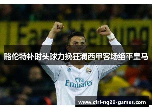 略伦特补时头球力挽狂澜西甲客场绝平皇马 略伦特补时头球力挽狂澜西甲客场绝平皇马