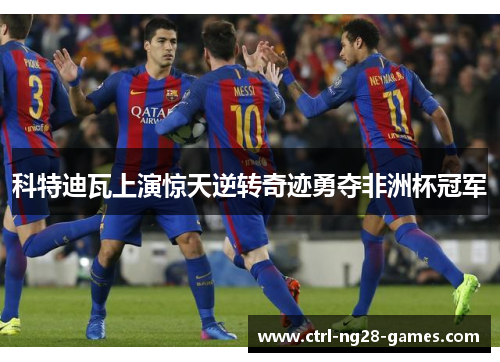 科特迪瓦上演惊天逆转奇迹勇夺非洲杯冠军 科特迪瓦上演惊天逆转奇迹勇夺非洲杯冠军